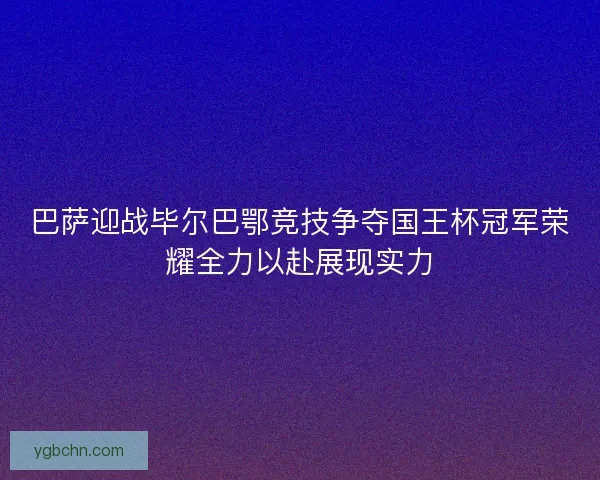 巴萨迎战毕尔巴鄂竞技争夺国王杯冠军荣耀全力以赴展现实力