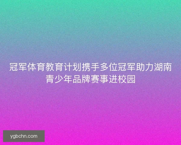 冠军体育教育计划携手多位冠军助力湖南青少年品牌赛事进校园
