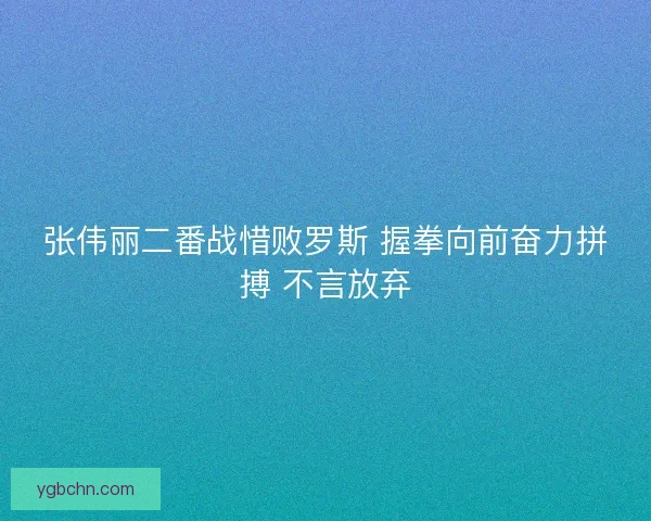 张伟丽二番战惜败罗斯 握拳向前奋力拼搏 不言放弃