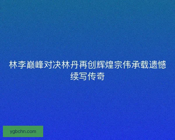 林李巅峰对决林丹再创辉煌宗伟承载遗憾续写传奇