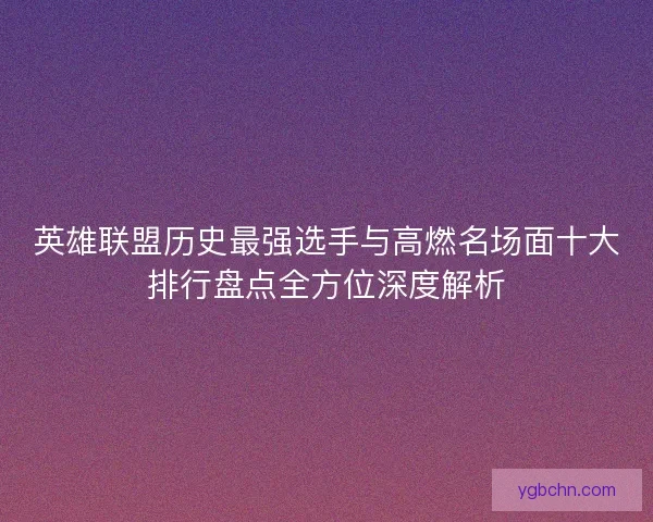 英雄联盟历史最强选手与高燃名场面十大排行盘点全方位深度解析 英雄联盟历史最强选手与高燃名场面十大排行盘点全方位深度解析