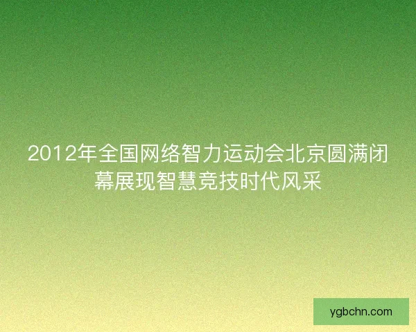 2012年全国网络智力运动会北京圆满闭幕展现智慧竞技时代风采 2012年全国网络智力运动会北京圆满闭幕展现智慧竞技时代风采