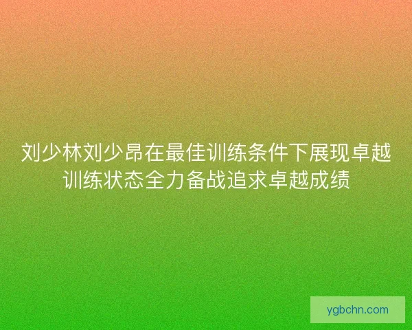 刘少林刘少昂在最佳训练条件下展现卓越训练状态全力备战追求卓越成绩