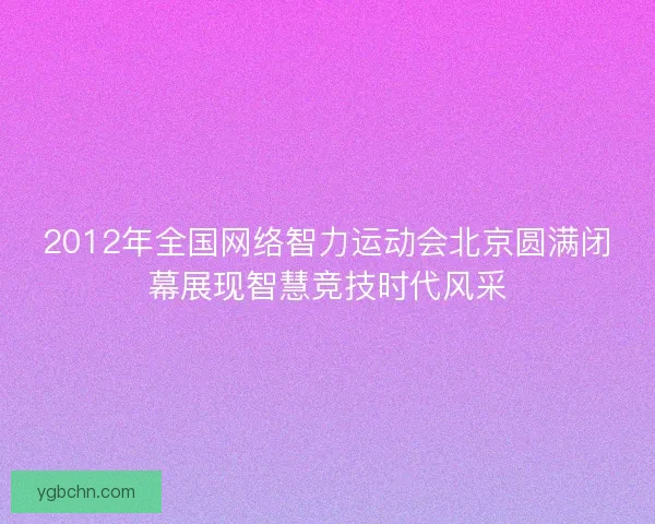 2012年全国网络智力运动会北京圆满闭幕展现智慧竞技时代风采