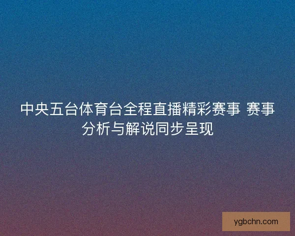 中央五台体育台全程直播精彩赛事 赛事分析与解说同步呈现