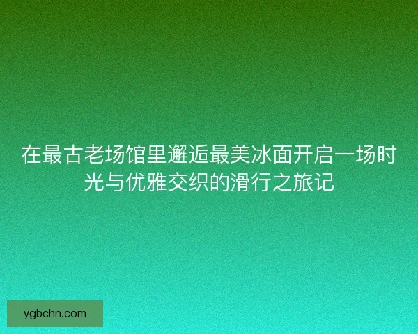 在最古老场馆里邂逅最美冰面开启一场时光与优雅交织的滑行之旅记 在最古老场馆里邂逅最美冰面开启一场时光与优雅交织的滑行之旅记