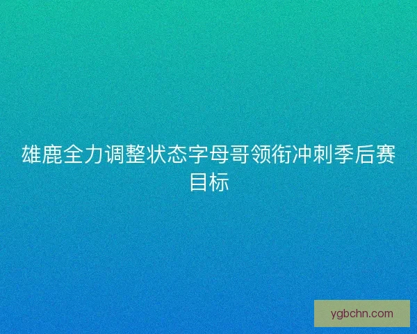 雄鹿全力调整状态字母哥领衔冲刺季后赛目标