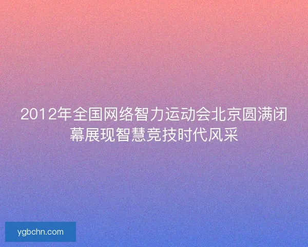2012年全国网络智力运动会北京圆满闭幕展现智慧竞技时代风采 2012年全国网络智力运动会北京圆满闭幕展现智慧竞技时代风采