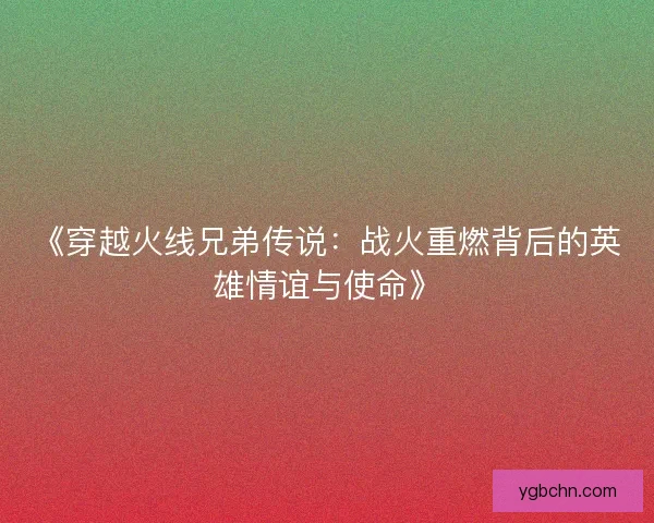 《穿越火线兄弟传说:战火重燃背后的英雄情谊与使命》 《穿越火线兄弟传说:战火重燃背后的英雄情谊与使命》