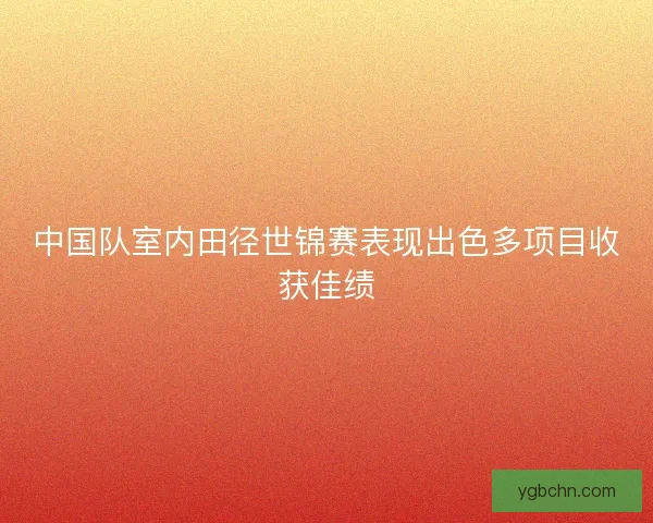 中国队室内田径世锦赛表现出色多项目收获佳绩 中国队室内田径世锦赛表现出色多项目收获佳绩