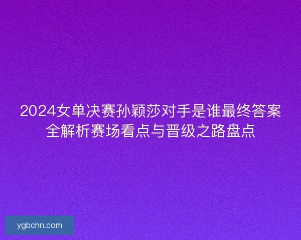 2024女单决赛孙颖莎对手是谁最终答案全解析赛场看点与晋级之路盘点
