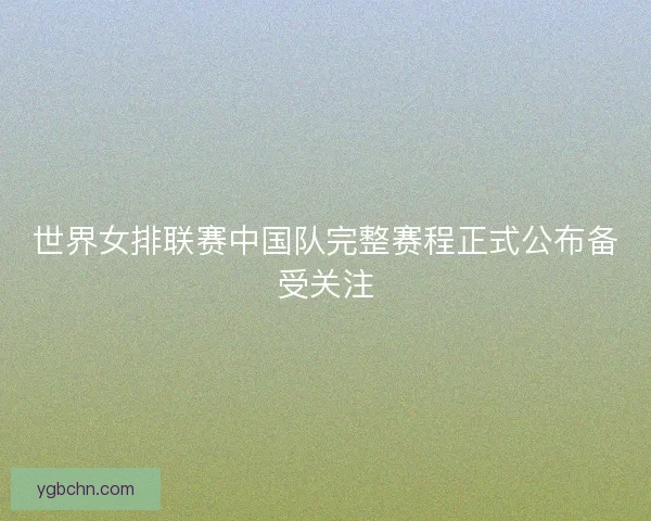 世界女排联赛中国队完整赛程正式公布备受关注