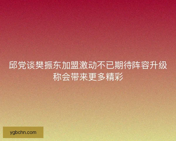邱党谈樊振东加盟激动不已期待阵容升级称会带来更多精彩